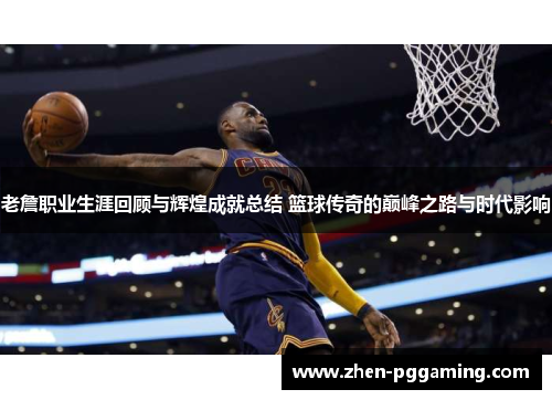 老詹职业生涯回顾与辉煌成就总结 篮球传奇的巅峰之路与时代影响