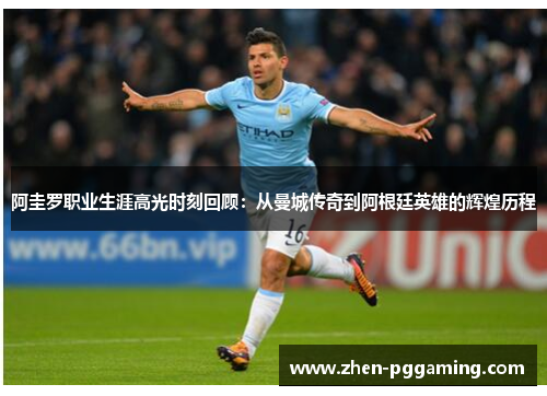 阿圭罗职业生涯高光时刻回顾：从曼城传奇到阿根廷英雄的辉煌历程