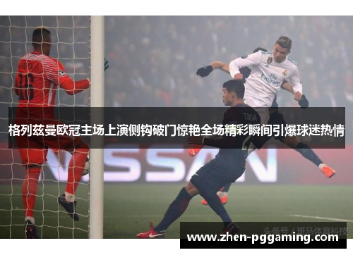 格列兹曼欧冠主场上演侧钩破门惊艳全场精彩瞬间引爆球迷热情