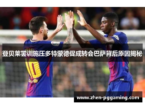 登贝莱罢训施压多特蒙德促成转会巴萨背后原因揭秘