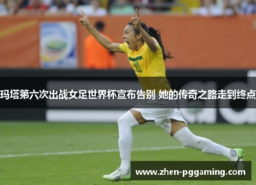 玛塔第六次出战女足世界杯宣布告别 她的传奇之路走到终点