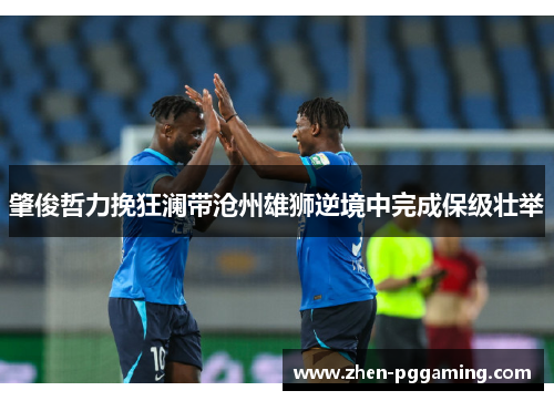 肇俊哲力挽狂澜带沧州雄狮逆境中完成保级壮举 肇俊哲力挽狂澜带沧州雄狮逆境中完成保级壮举